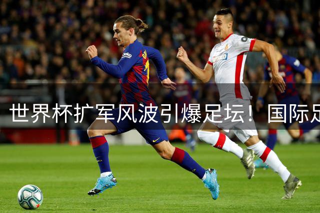 世界杯扩军风波引爆足坛！国际足联主席遭遇全球围剿